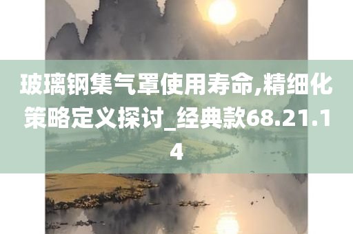 玻璃钢集气罩使用寿命,精细化策略定义探讨_经典款68.21.14