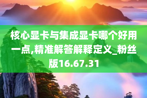 核心显卡与集成显卡哪个好用一点,精准解答解释定义_粉丝版16.67.31