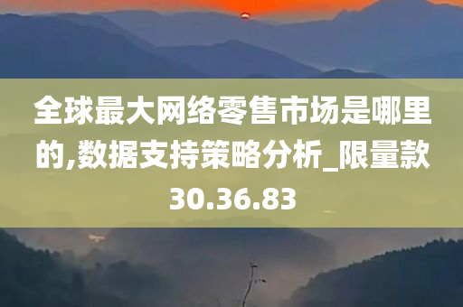 全球最大网络零售市场是哪里的,数据支持策略分析_限量款30.36.83