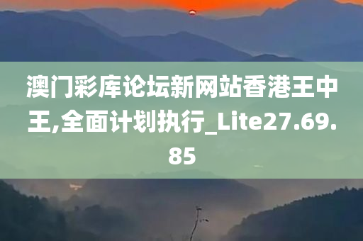 澳门彩库论坛新网站香港王中王,全面计划执行_Lite27.69.85