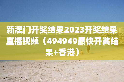 新澳门开奖结果2023开奖结果直播视频（494949最快开奖结果+香港）