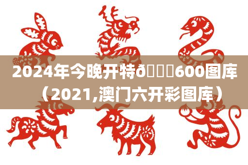 2024年今晚开特🐎600图库（2021,澳门六开彩图库）