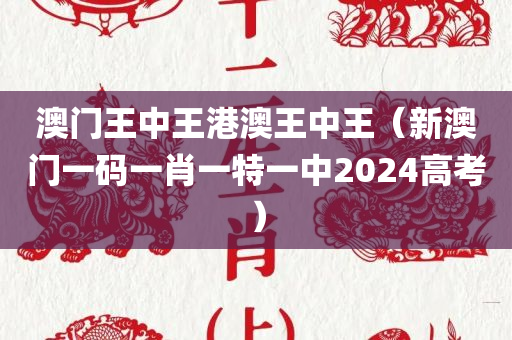 澳门王中王港澳王中王（新澳门一码一肖一特一中2024高考）