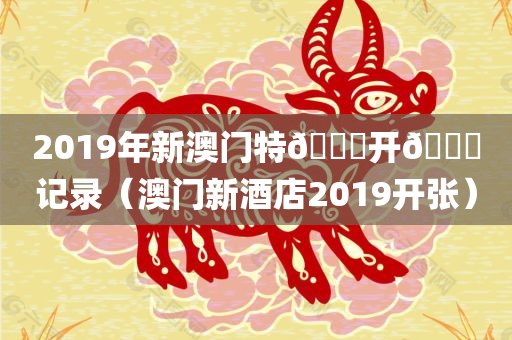 2019年新澳门特🐎开🐎记录（澳门新酒店2019开张）