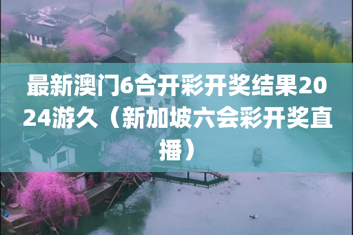 最新澳门6合开彩开奖结果2024游久（新加坡六会彩开奖直播）