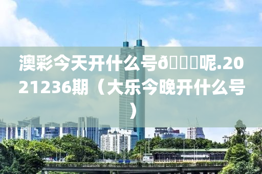 澳彩今天开什么号🐎呢.2021236期（大乐今晚开什么号）