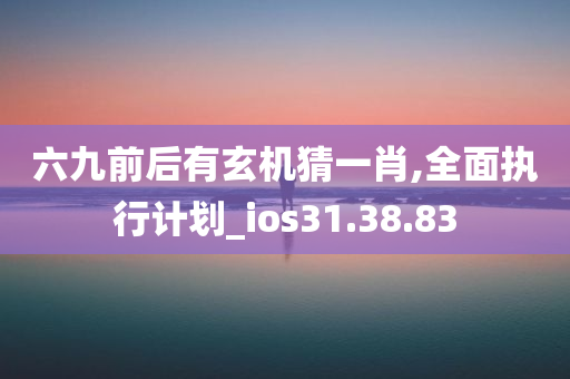 六九前后有玄机猜一肖,全面执行计划_ios31.38.83