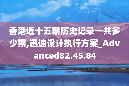 香港近十五期历史记录一共多少期,迅速设计执行方案_Advanced82.45.84