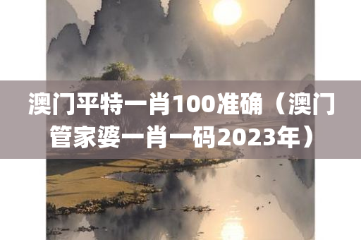 澳门平特一肖100准确（澳门管家婆一肖一码2023年）