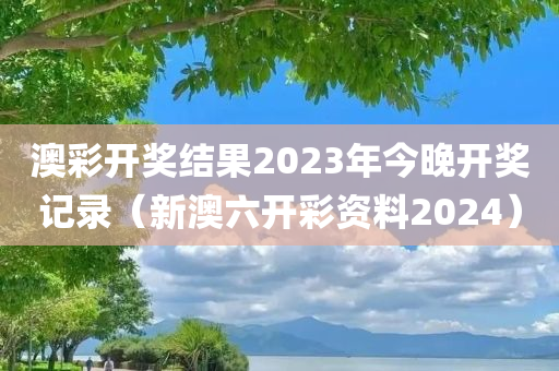 澳彩开奖结果2023年今晚开奖记录（新澳六开彩资料2024）