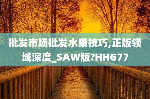 批发市场批发水果技巧,正版领域深度_SAW版?HHG77