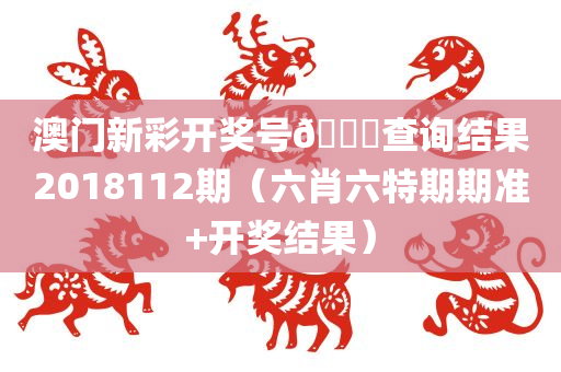 澳门新彩开奖号🐎查询结果2018112期（六肖六特期期准+开奖结果）