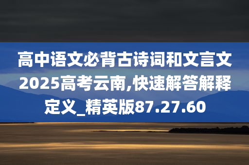 高中语文必背古诗词和文言文2025高考云南,快速解答解释定义_精英版87.27.60