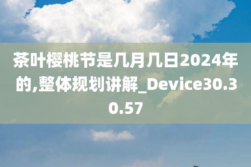 茶叶樱桃节是几月几日2024年的,整体规划讲解_Device30.30.57