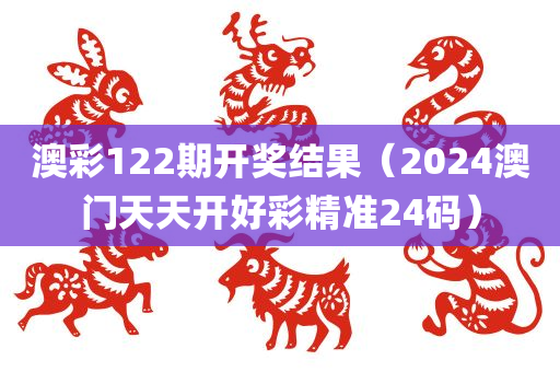 澳彩122期开奖结果（2024澳门天天开好彩精准24码）