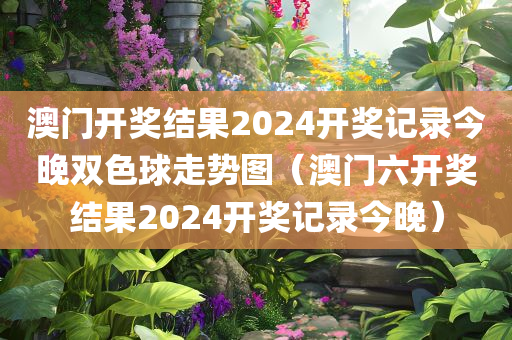 澳门开奖结果2024开奖记录今晚双色球走势图（澳门六开奖结果2024开奖记录今晚）