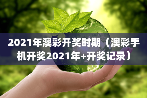 2021年澳彩开奖时期（澳彩手机开奖2021年+开奖记录）