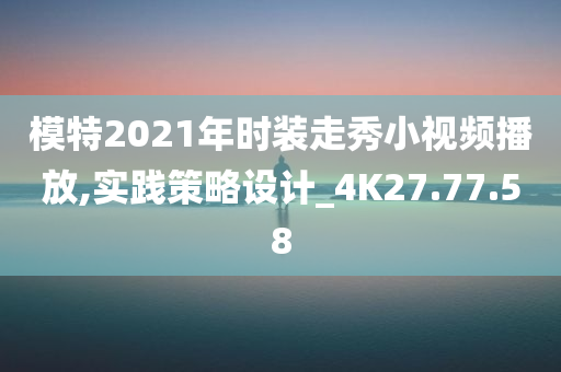 模特2021年时装走秀小视频播放,实践策略设计_4K27.77.58