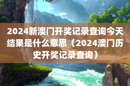 2024新澳门开奖记录查询今天结果是什么意思（2024澳门历史开奖记录查询）