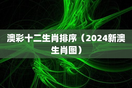 澳彩十二生肖排序（2024新澳生肖图）