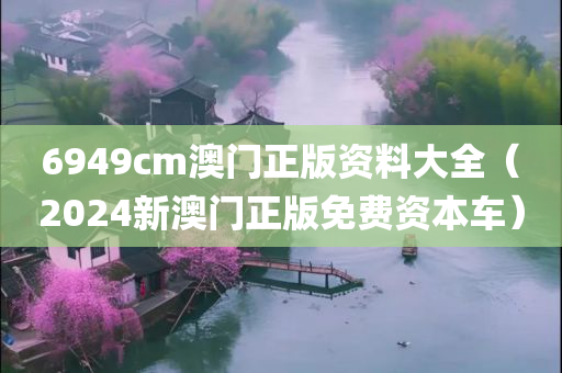 6949cm澳门正版资料大全（2024新澳门正版免费资本车）