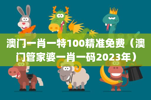 澳门一肖一特100精准免费（澳门管家婆一肖一码2023年）