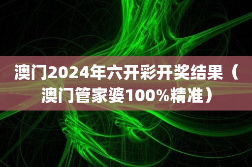 澳门2024年六开彩开奖结果（澳门管家婆100%精准）