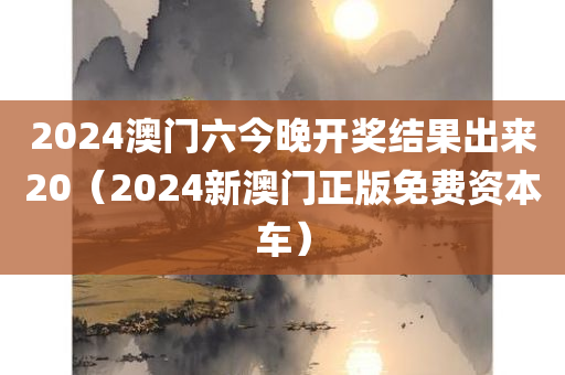 2024澳门六今晚开奖结果出来20（2024新澳门正版免费资本车）