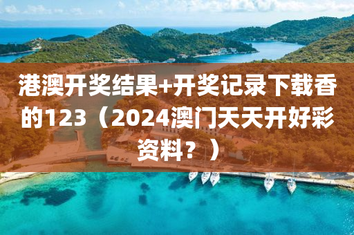 港澳开奖结果+开奖记录下载香的123（2024澳门天天开好彩资料？）