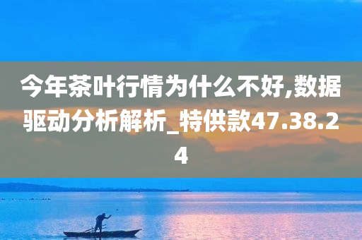 今年茶叶行情为什么不好,数据驱动分析解析_特供款47.38.24