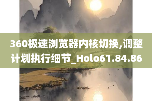 360极速浏览器内核切换,调整计划执行细节_Holo61.84.86