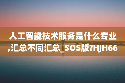 人工智能技术服务是什么专业,汇总不同汇总_SOS版?HJH66