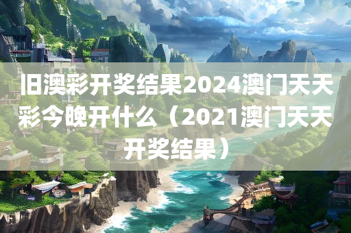 旧澳彩开奖结果2024澳门天天彩今晚开什么（2021澳门天天开奖结果）