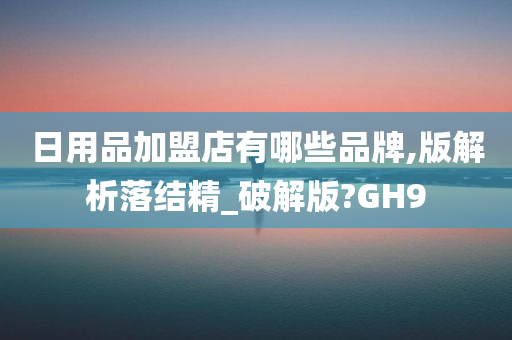 日用品加盟店有哪些品牌,版解析落结精_破解版?GH9