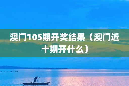 澳门105期开奖结果（澳门近十期开什么）