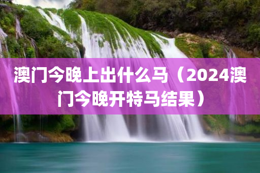 澳门今晚上出什么马（2024澳门今晚开特马结果）