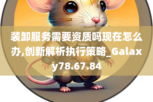 装卸服务需要资质吗现在怎么办,创新解析执行策略_Galaxy78.67.84