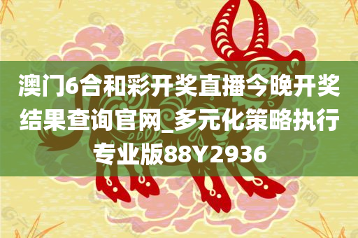 澳门6合和彩开奖直播今晚开奖结果查询官网_多元化策略执行专业版88Y2936