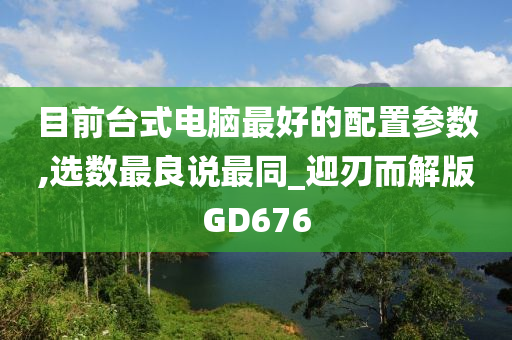 目前台式电脑最好的配置参数,选数最良说最同_迎刃而解版GD676