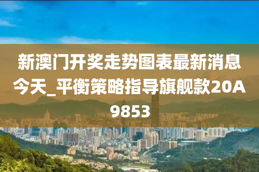 新澳门开奖走势图表最新消息今天_平衡策略指导旗舰款20A9853