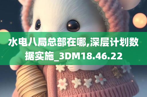 水电八局总部在哪,深层计划数据实施_3DM18.46.22