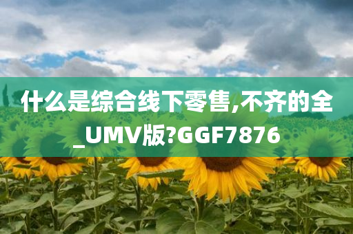 什么是综合线下零售,不齐的全_UMV版?GGF7876