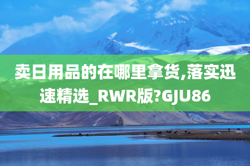 卖日用品的在哪里拿货,落实迅速精选_RWR版?GJU86