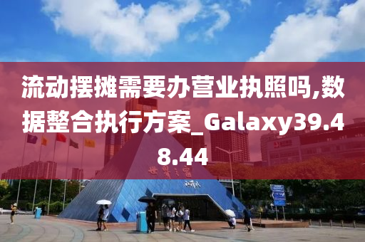 流动摆摊需要办营业执照吗,数据整合执行方案_Galaxy39.48.44