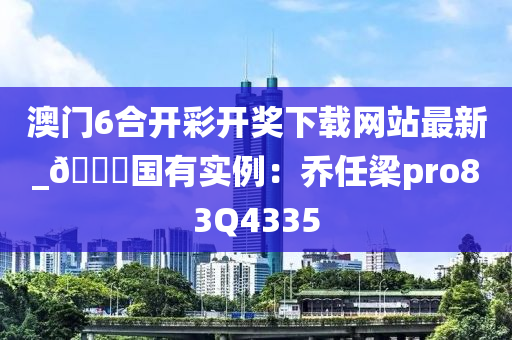 澳门6合开彩开奖下载网站最新_🀄国有实例：乔任梁pro83Q4335