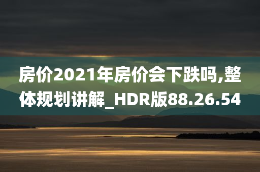 房价2021年房价会下跌吗,整体规划讲解_HDR版88.26.54