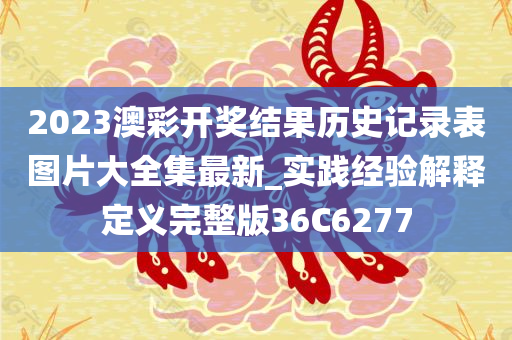 2023澳彩开奖结果历史记录表图片大全集最新_实践经验解释定义完整版36C6277