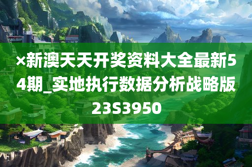 ×新澳天天开奖资料大全最新54期_实地执行数据分析战略版23S3950