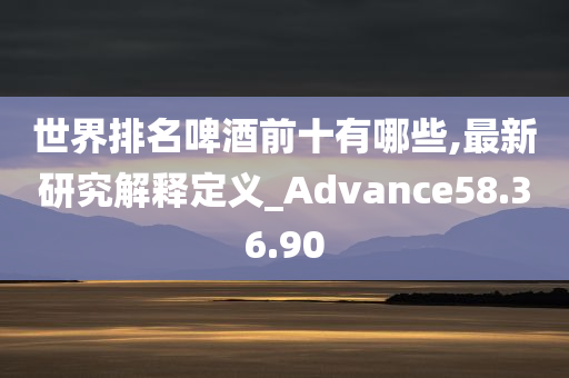 世界排名啤酒前十有哪些,最新研究解释定义_Advance58.36.90