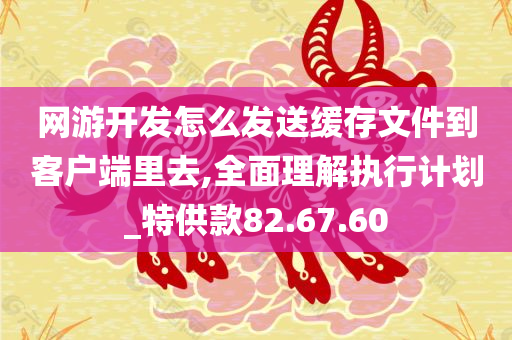 网游开发怎么发送缓存文件到客户端里去,全面理解执行计划_特供款82.67.60